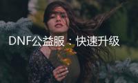 DNF公益服：快速升级攻略及职业选择指南